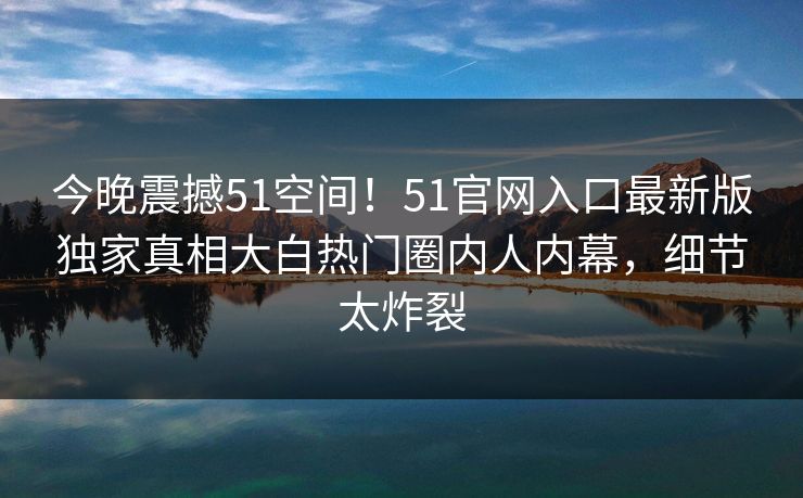 今晚震撼51空间！51官网入口最新版独家真相大白热门圈内人内幕，细节太炸裂