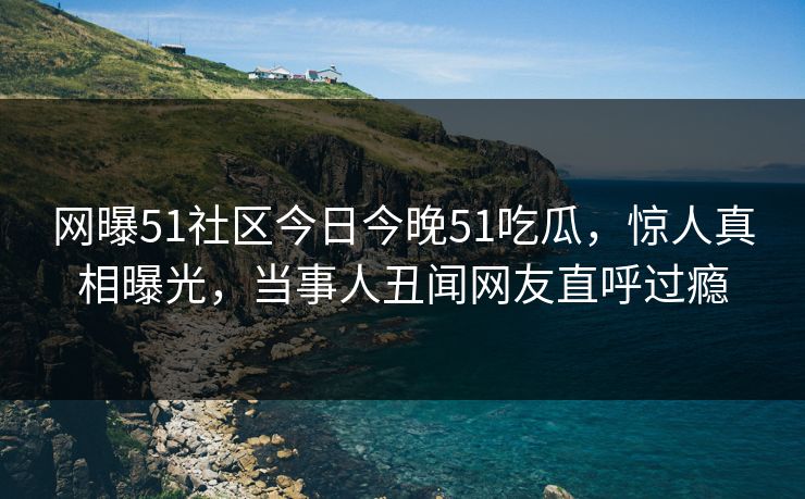 网曝51社区今日今晚51吃瓜，惊人真相曝光，当事人丑闻网友直呼过瘾