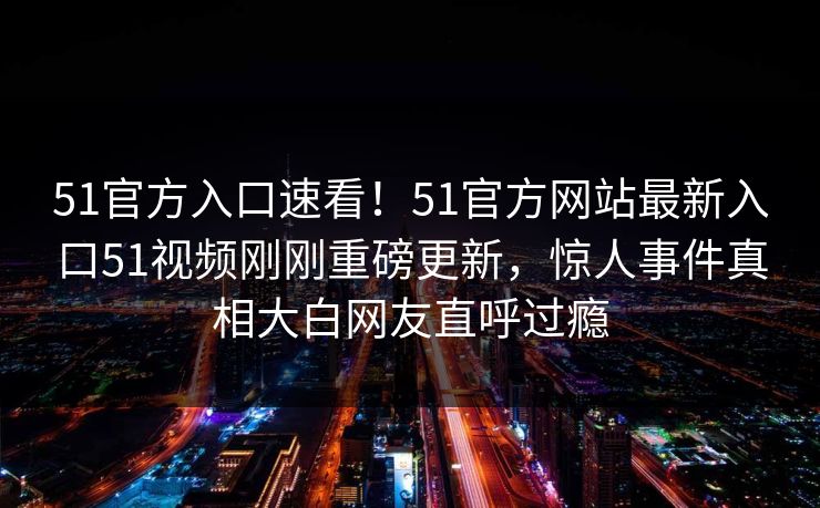 51官方入口速看！51官方网站最新入口51视频刚刚重磅更新，惊人事件真相大白网友直呼过瘾