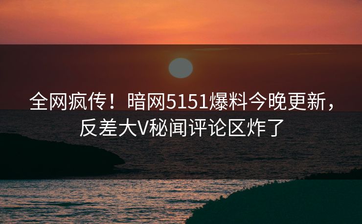 全网疯传！暗网5151爆料今晚更新，反差大V秘闻评论区炸了