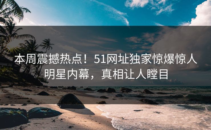 本周震撼热点！51网址独家惊爆惊人明星内幕，真相让人瞠目