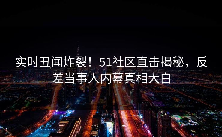 实时丑闻炸裂！51社区直击揭秘，反差当事人内幕真相大白