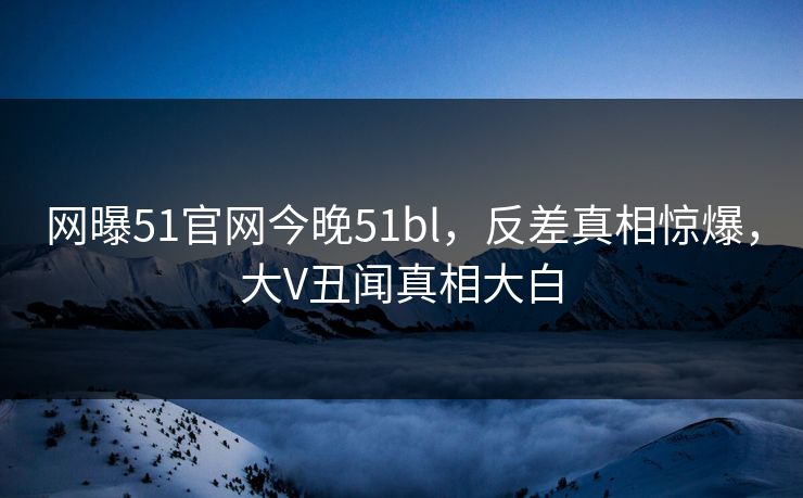 网曝51官网今晚51bl，反差真相惊爆，大V丑闻真相大白