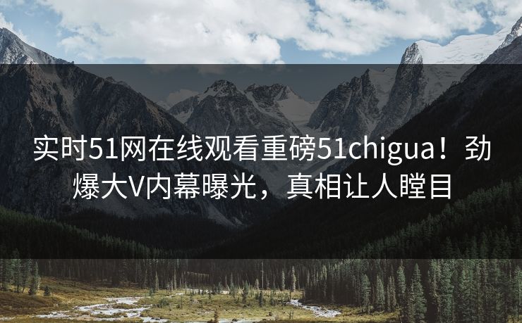 实时51网在线观看重磅51chigua！劲爆大V内幕曝光，真相让人瞠目
