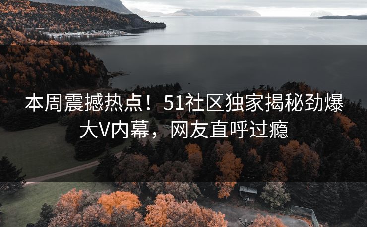 本周震撼热点！51社区独家揭秘劲爆大V内幕，网友直呼过瘾