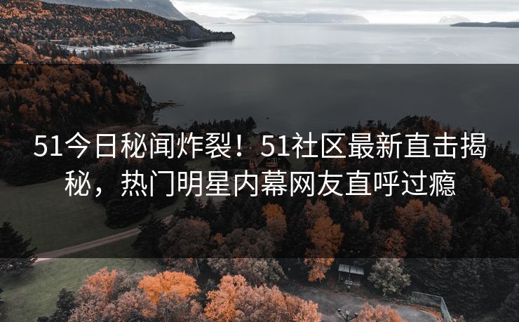 51今日秘闻炸裂！51社区最新直击揭秘，热门明星内幕网友直呼过瘾
