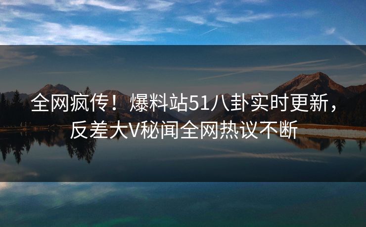 全网疯传！爆料站51八卦实时更新，反差大V秘闻全网热议不断