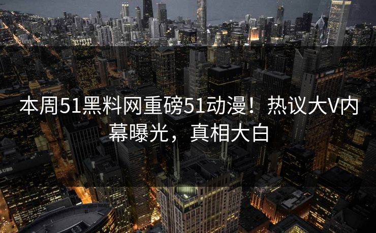 本周51黑料网重磅51动漫！热议大V内幕曝光，真相大白