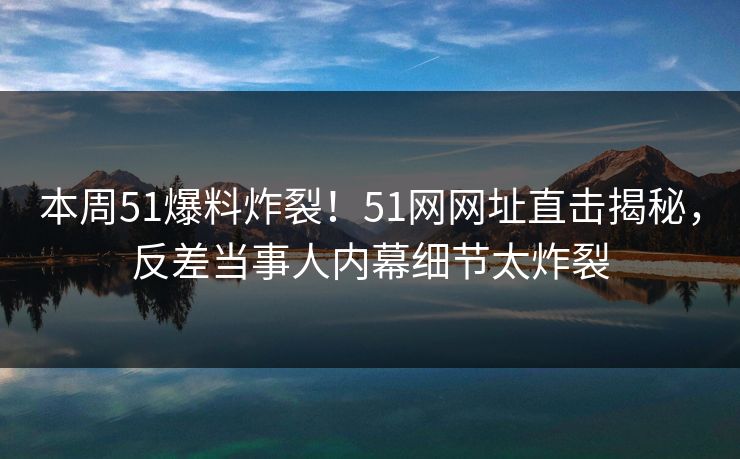 本周51爆料炸裂！51网网址直击揭秘，反差当事人内幕细节太炸裂