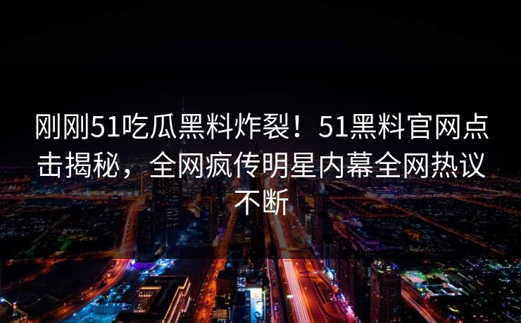 刚刚51吃瓜黑料炸裂！51黑料官网点击揭秘，全网疯传明星内幕全网热议不断