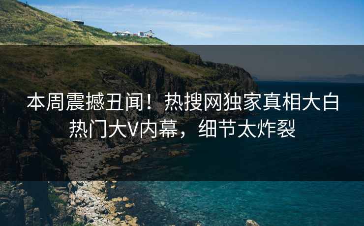 本周震撼丑闻！热搜网独家真相大白热门大V内幕，细节太炸裂
