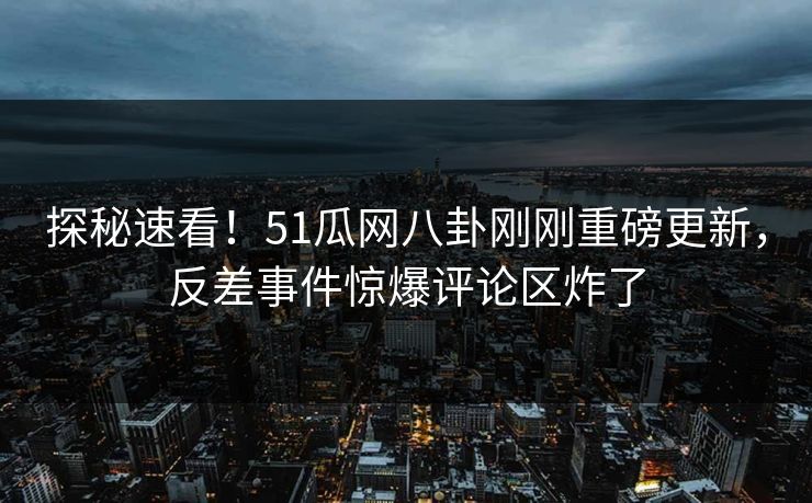 探秘速看！51瓜网八卦刚刚重磅更新，反差事件惊爆评论区炸了