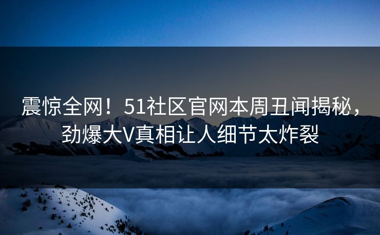 震惊全网！51社区官网本周丑闻揭秘，劲爆大V真相让人细节太炸裂