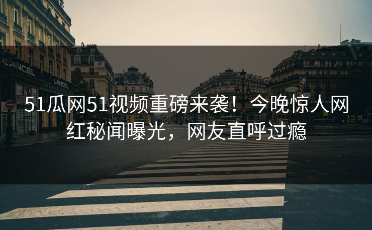 51瓜网51视频重磅来袭！今晚惊人网红秘闻曝光，网友直呼过瘾