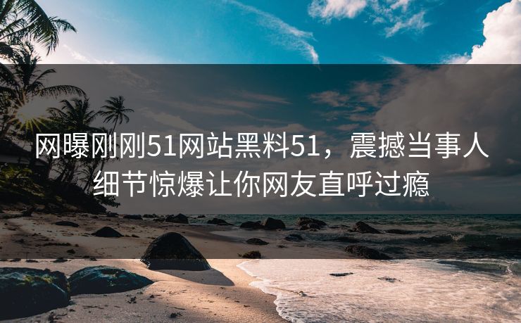 网曝刚刚51网站黑料51，震撼当事人细节惊爆让你网友直呼过瘾