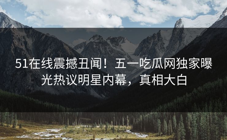 51在线震撼丑闻！五一吃瓜网独家曝光热议明星内幕，真相大白