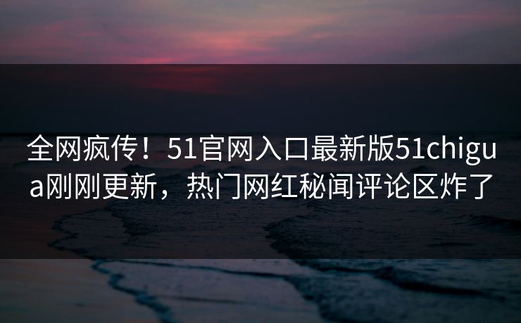 全网疯传！51官网入口最新版51chigua刚刚更新，热门网红秘闻评论区炸了