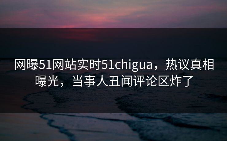 网曝51网站实时51chigua，热议真相曝光，当事人丑闻评论区炸了