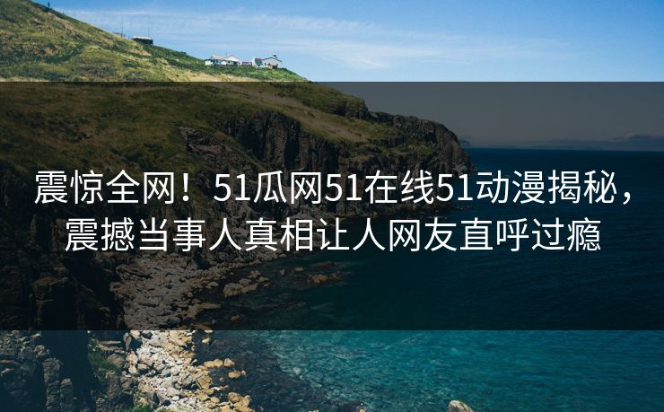 震惊全网！51瓜网51在线51动漫揭秘，震撼当事人真相让人网友直呼过瘾