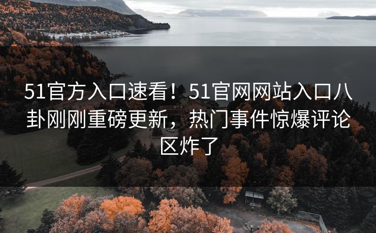 51官方入口速看！51官网网站入口八卦刚刚重磅更新，热门事件惊爆评论区炸了