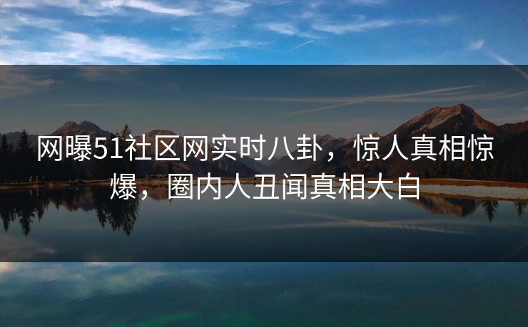 网曝51社区网实时八卦，惊人真相惊爆，圈内人丑闻真相大白