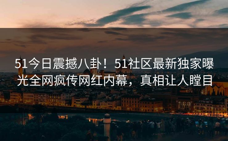 51今日震撼八卦！51社区最新独家曝光全网疯传网红内幕，真相让人瞠目