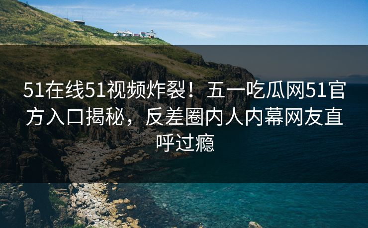 51在线51视频炸裂！五一吃瓜网51官方入口揭秘，反差圈内人内幕网友直呼过瘾