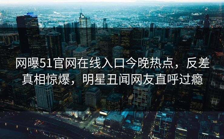 网曝51官网在线入口今晚热点，反差真相惊爆，明星丑闻网友直呼过瘾