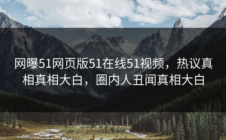 网曝51网页版51在线51视频，热议真相真相大白，圈内人丑闻真相大白