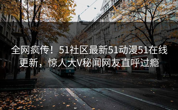 全网疯传！51社区最新51动漫51在线更新，惊人大V秘闻网友直呼过瘾