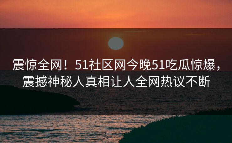 震惊全网！51社区网今晚51吃瓜惊爆，震撼神秘人真相让人全网热议不断