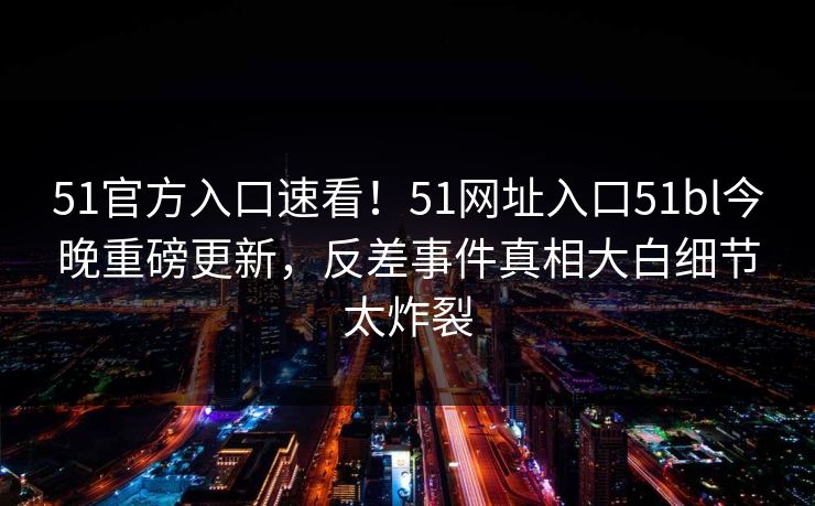 51官方入口速看！51网址入口51bl今晚重磅更新，反差事件真相大白细节太炸裂
