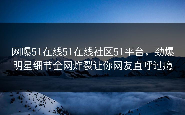 网曝51在线51在线社区51平台，劲爆明星细节全网炸裂让你网友直呼过瘾
