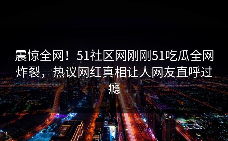 震惊全网！51社区网刚刚51吃瓜全网炸裂，热议网红真相让人网友直呼过瘾