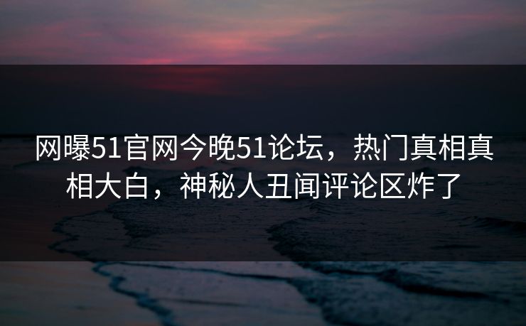 网曝51官网今晚51论坛，热门真相真相大白，神秘人丑闻评论区炸了