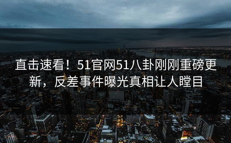 直击速看！51官网51八卦刚刚重磅更新，反差事件曝光真相让人瞠目