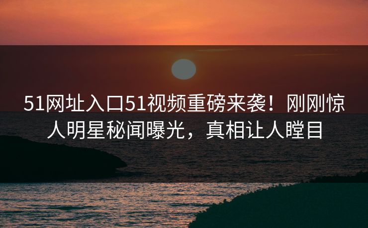 51网址入口51视频重磅来袭！刚刚惊人明星秘闻曝光，真相让人瞠目