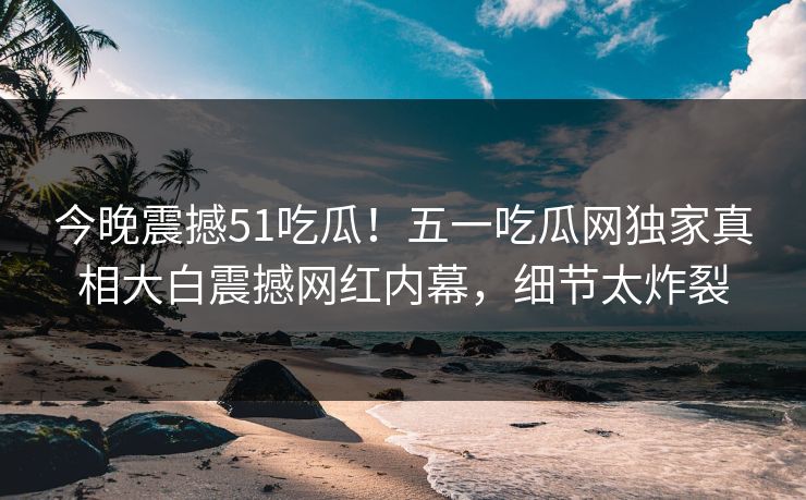 今晚震撼51吃瓜！五一吃瓜网独家真相大白震撼网红内幕，细节太炸裂