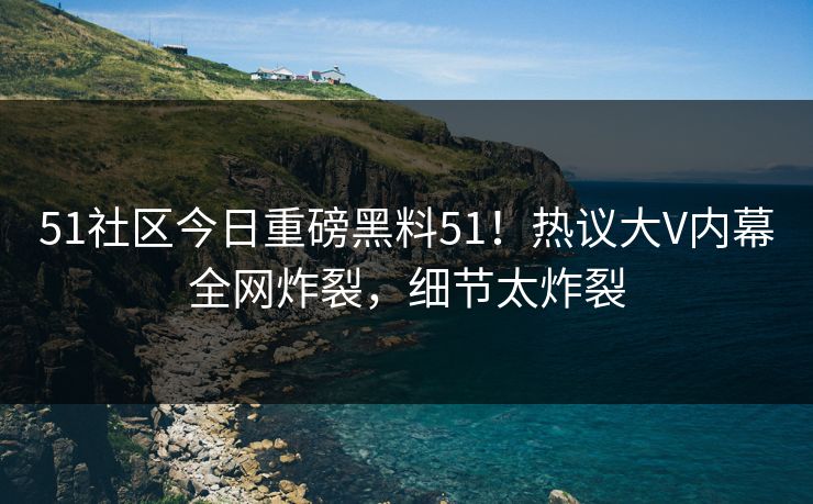 51社区今日重磅黑料51！热议大V内幕全网炸裂，细节太炸裂