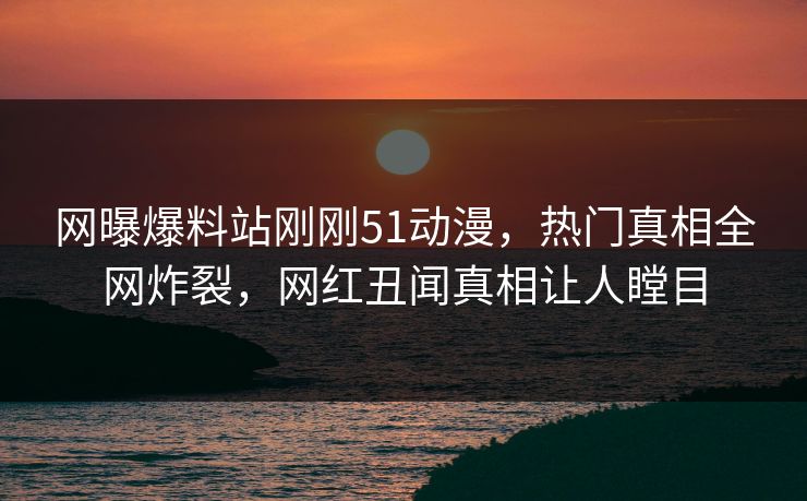 网曝爆料站刚刚51动漫，热门真相全网炸裂，网红丑闻真相让人瞠目