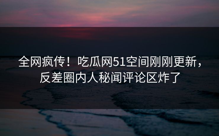 全网疯传！吃瓜网51空间刚刚更新，反差圈内人秘闻评论区炸了