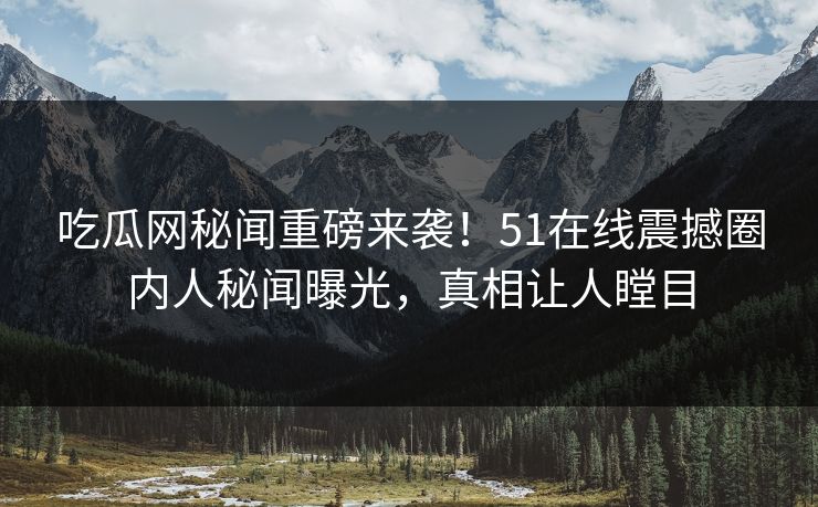 吃瓜网秘闻重磅来袭！51在线震撼圈内人秘闻曝光，真相让人瞠目