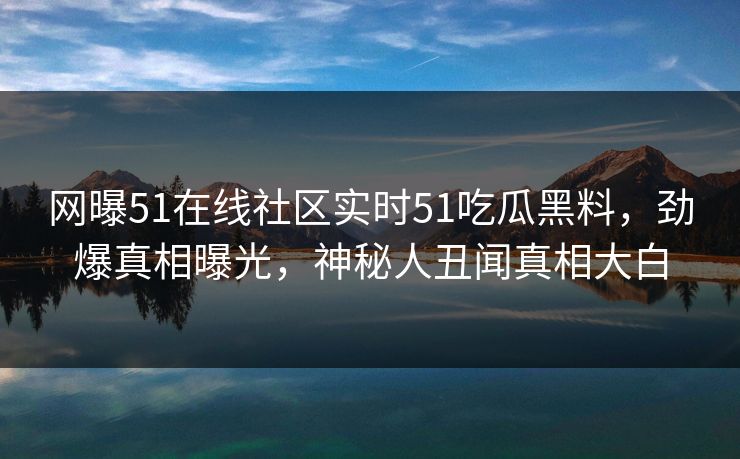 网曝51在线社区实时51吃瓜黑料，劲爆真相曝光，神秘人丑闻真相大白