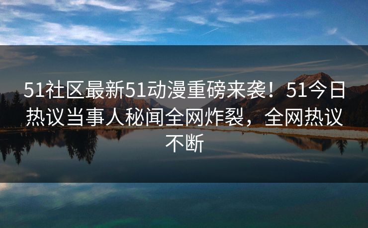 51社区最新51动漫重磅来袭！51今日热议当事人秘闻全网炸裂，全网热议不断