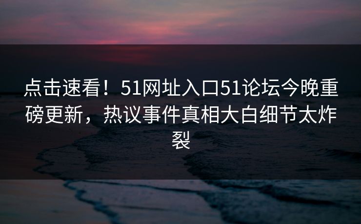 点击速看！51网址入口51论坛今晚重磅更新，热议事件真相大白细节太炸裂
