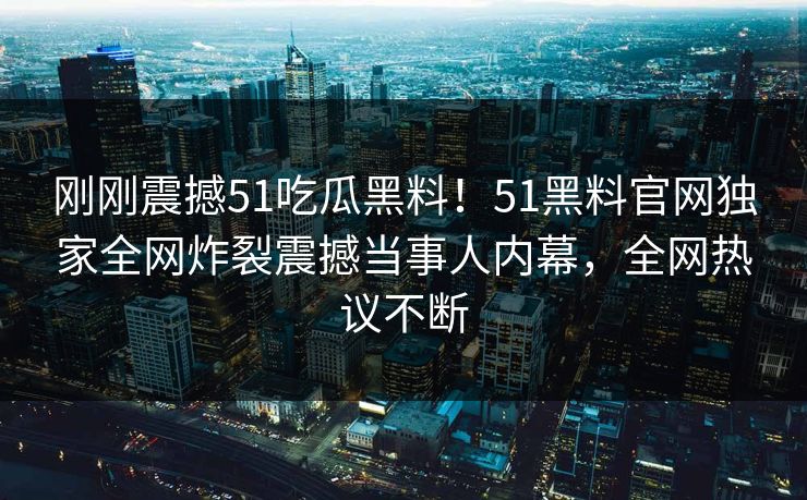 刚刚震撼51吃瓜黑料！51黑料官网独家全网炸裂震撼当事人内幕，全网热议不断