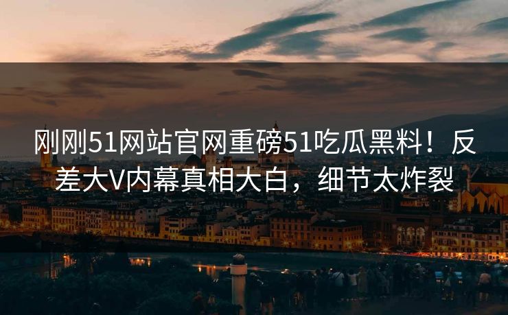 刚刚51网站官网重磅51吃瓜黑料！反差大V内幕真相大白，细节太炸裂