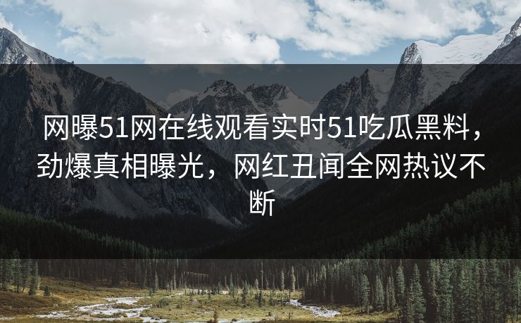 网曝51网在线观看实时51吃瓜黑料，劲爆真相曝光，网红丑闻全网热议不断