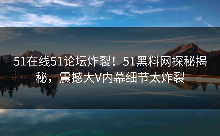 51在线51论坛炸裂！51黑料网探秘揭秘，震撼大V内幕细节太炸裂