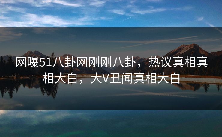 网曝51八卦网刚刚八卦，热议真相真相大白，大V丑闻真相大白